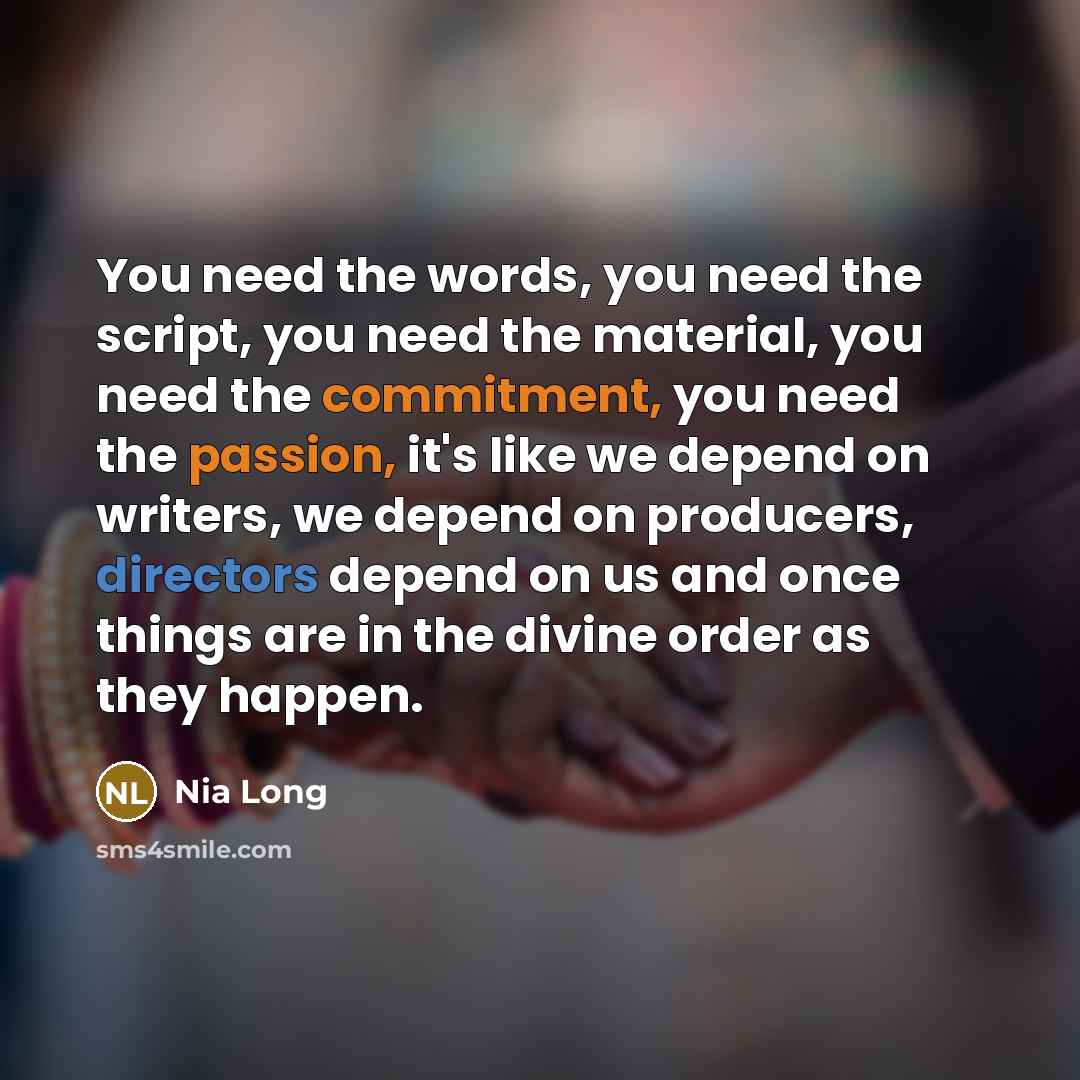 “You need the words, you need the script, you need the material, you need the commitment, you need the passion, it's like we depend on writers, we depend on producers, directors depend on us and once things are in the divine order as they happen.” quote by Nia Long