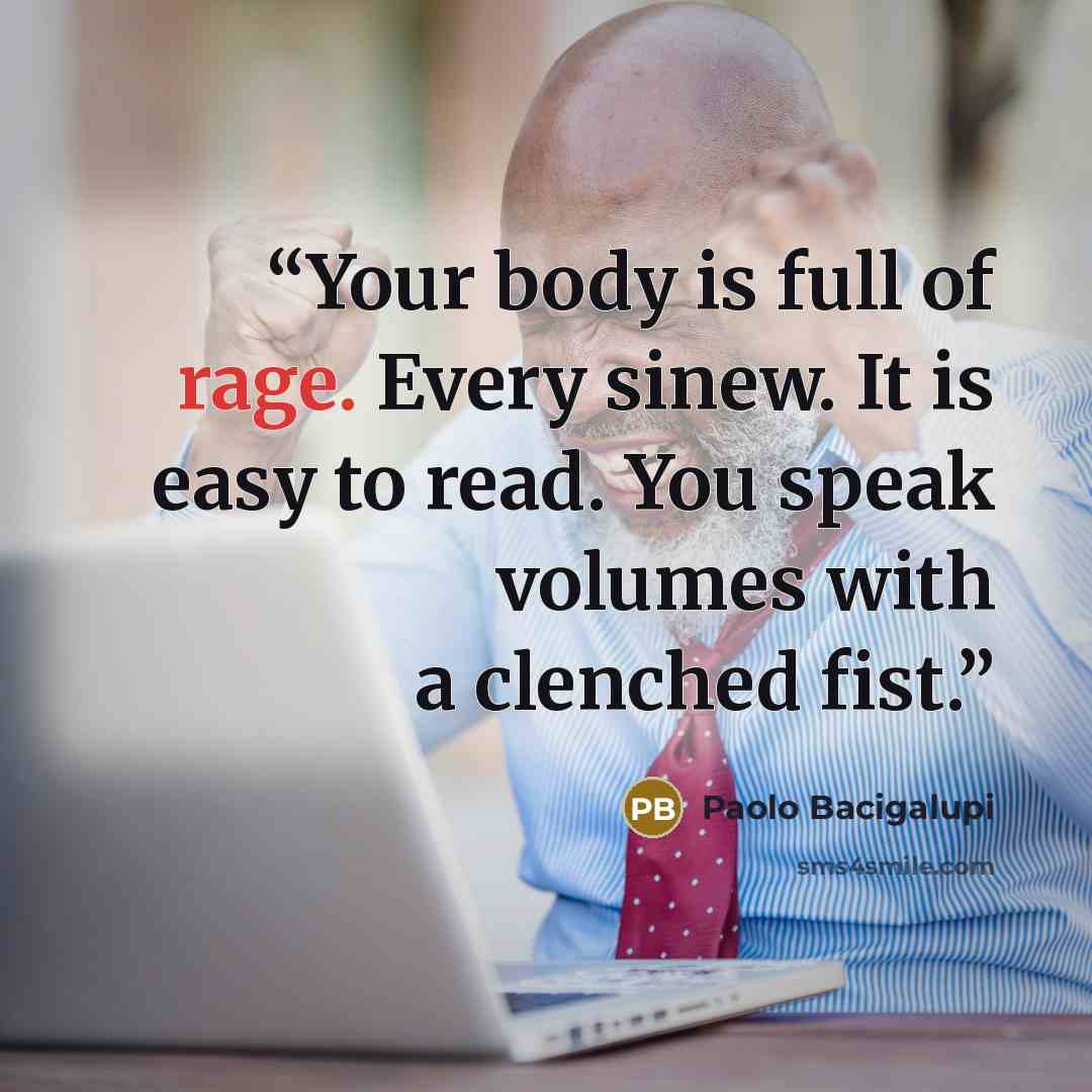 “Your body is full of rage. Every sinew. It is easy to read. You speak volumes with a clenched fist.” quote by Paolo Bacigalupi
