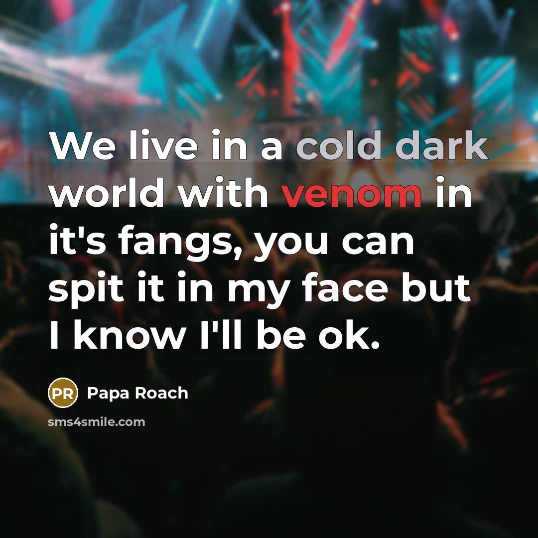 “We live in a cold dark world with venom in it's fangs, you can spit it in my face but I know I'll be ok.” quote by Papa Roach