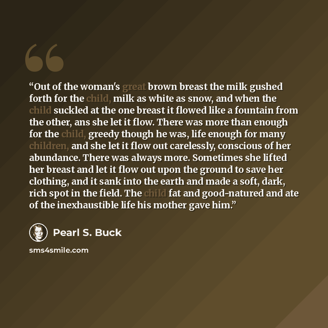 “Out of the woman's great brown breast the milk gushed forth for the child, milk as white as snow, and when the child suckled at the one breast it flowed like a fountain from the other, ans she let it flow. There was more than enough for the child, greedy though he was, life enough for many…” quote by Pearl S. Buck