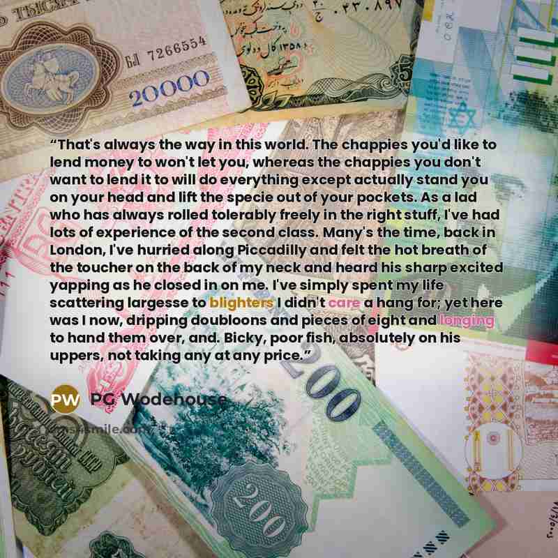 “That's always the way in this world. The chappies you'd like to lend money to won't let you, whereas the chappies you don't want to lend it to will do everything except actually stand you on your head and lift the specie out of your pockets. As a lad who has always rolled tolerably freely in the…” quote by PG Wodehouse