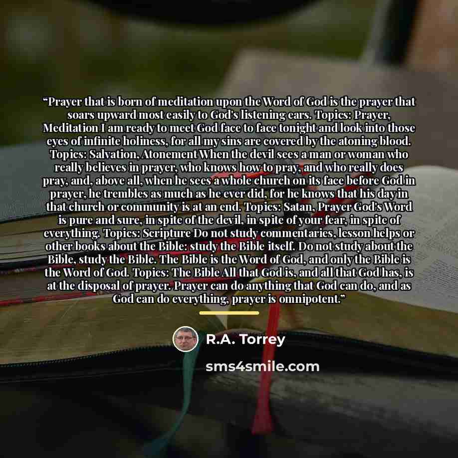“Prayer that is born of meditation upon the Word of God is the prayer that soars upward most easily to God's listening ears. Topics: Prayer, Meditation I am ready to meet God face to face tonight and look into those eyes of infinite holiness, for all my sins are covered by the atoning blood…” quote by R.A. Torrey