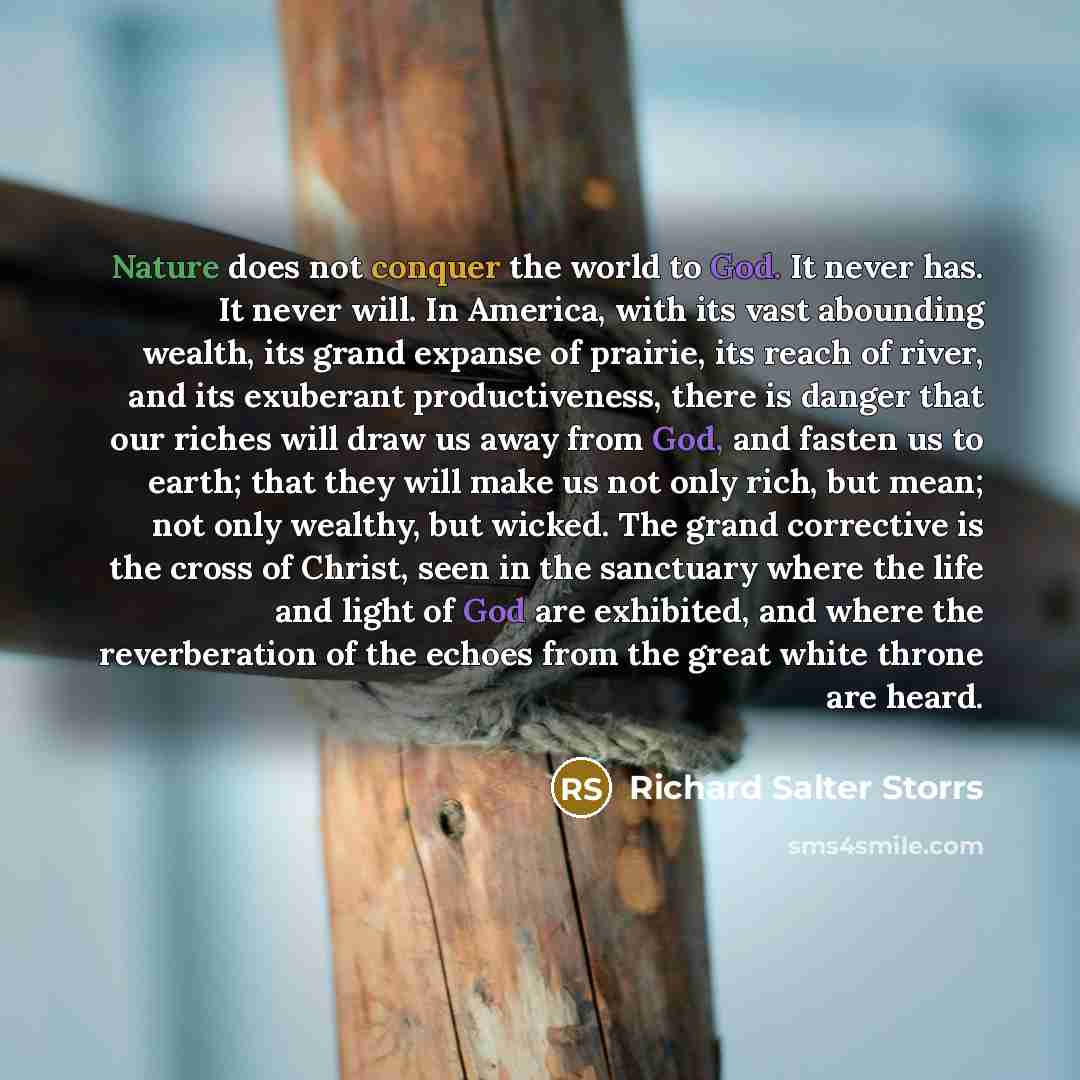 “Nature does not conquer the world to God. It never has. It never will. In America, with its vast abounding wealth, its grand expanse of prairie, its reach of river, and its exuberant productiveness, there is danger that our riches will draw us away from God, and fasten us to earth; that they will…” quote by Richard Salter Storrs