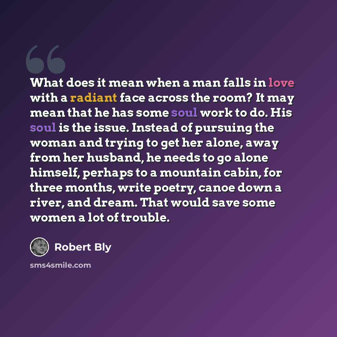 “What does it mean when a man falls in love with a radiant face across the room? It may mean that he has some soul work to do. His soul is the issue. Instead of pursuing the woman and trying to get her alone, away from her husband, he needs to go alone himself, perhaps to a mountain cabin, for…” quote by Robert Bly