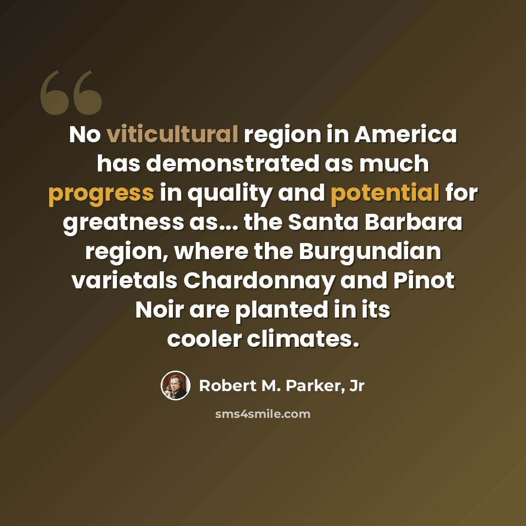 “No viticultural region in America has demonstrated as much progress in quality and potential for greatness as... the Santa Barbara region, where the Burgundian varietals Chardonnay and Pinot Noir are planted in its cooler climates.” quote by Robert M. Parker, Jr