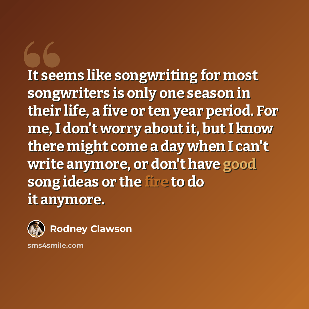 “It seems like songwriting for most songwriters is only one season in their life, a five or ten year period. For me, I don't worry about it, but I know there might come a day when I can't write anymore, or don't have good song ideas or the fire to do it anymore.” quote by Rodney Clawson