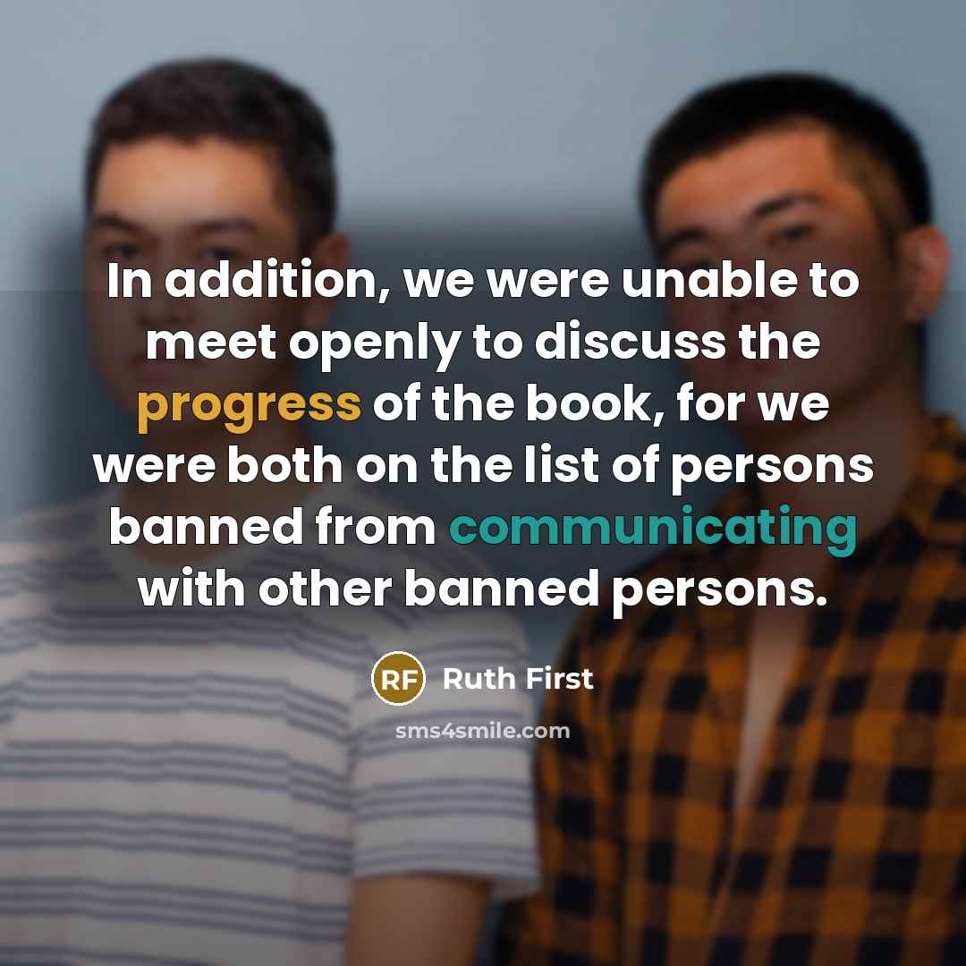 “In addition, we were unable to meet openly to discuss the progress of the book, for we were both on the list of persons banned from communicating with other banned persons.” quote by Ruth First