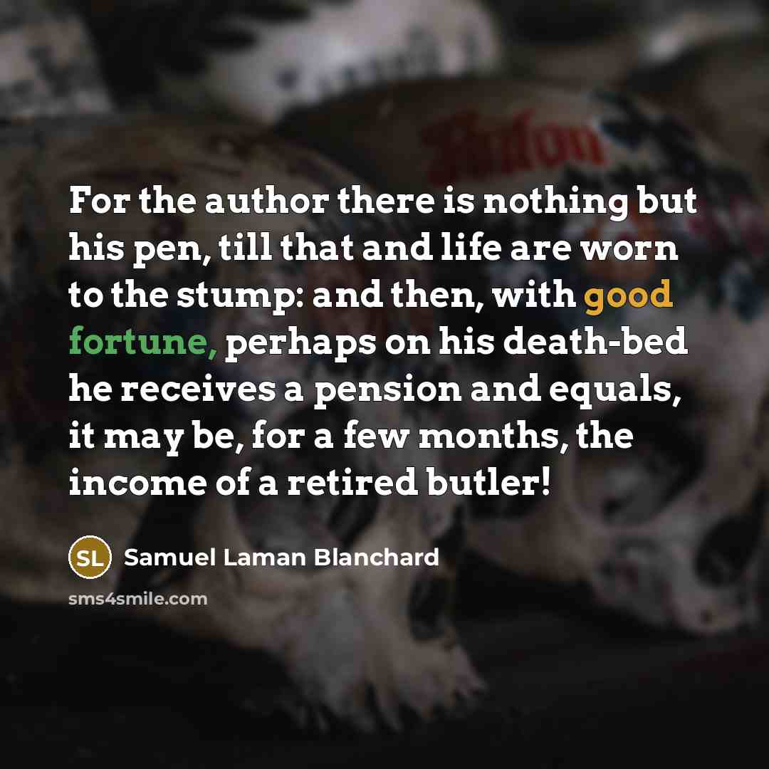 “For the author there is nothing but his pen, till that and life are worn to the stump: and then, with good fortune, perhaps on his death-bed he receives a pension and equals, it may be, for a few months, the income of a retired butler!” quote by Samuel Laman Blanchard