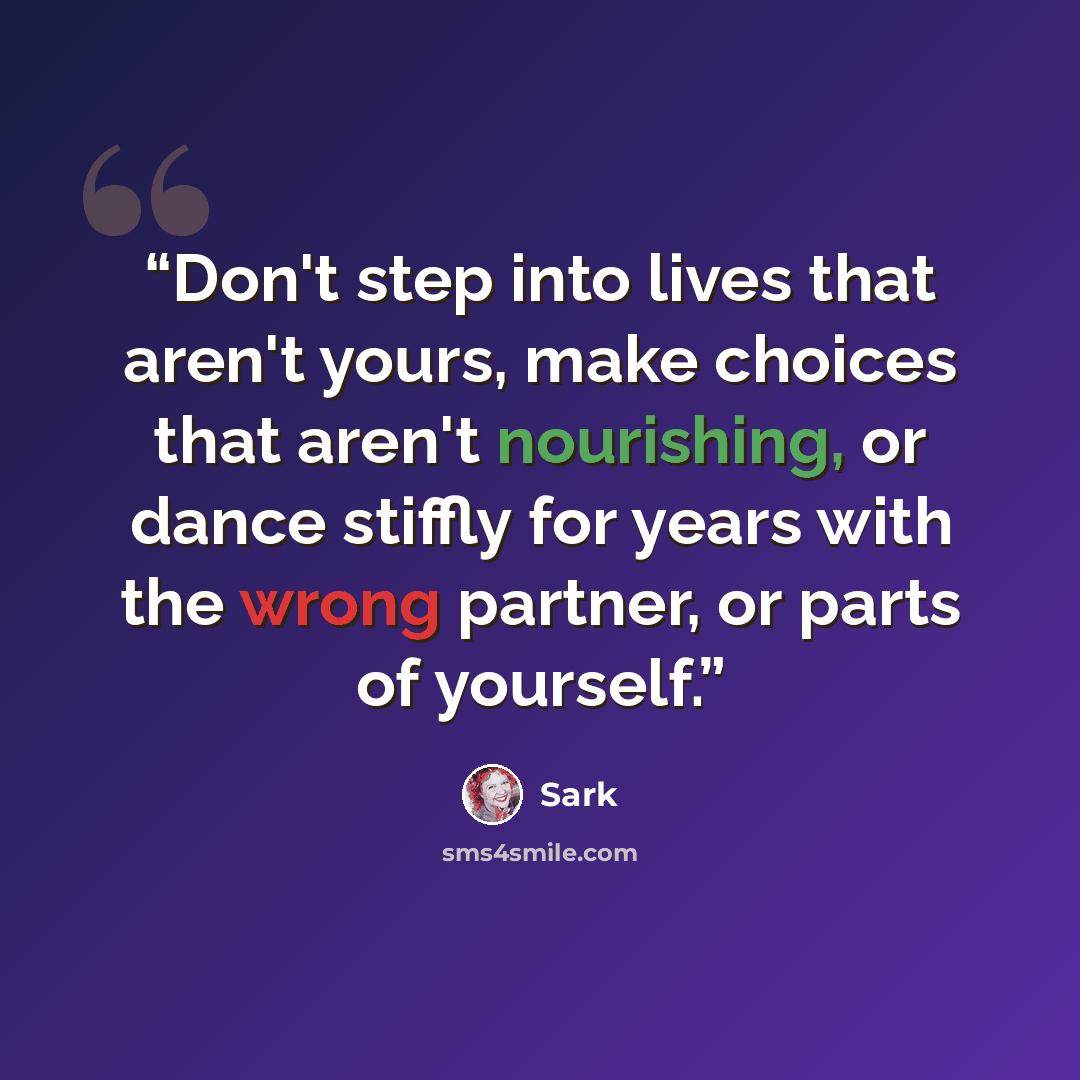 “Don't step into lives that aren't yours, make choices that aren't nourishing, or dance stiffly for years with the wrong partner, or parts of yourself.” quote by SARK