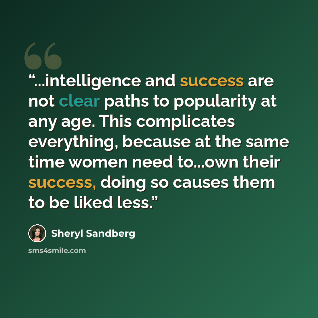 “...intelligence and success are not clear paths to popularity at any age. This complicates everything, because at the same time women need to...own their success, doing so causes them to be liked less.” quote by Sheryl Sandberg