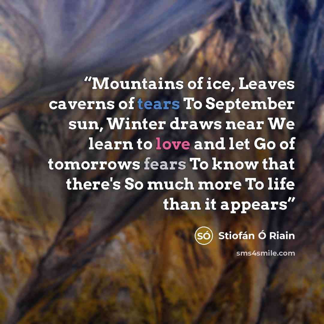 “Mountains of ice, Leaves caverns of tears To September sun, Winter draws near We learn to love and let Go of tomorrows fears To know that there's So much more To life than it appears” quote by Stiofán Ó Riain