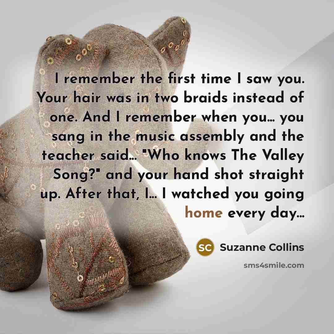 “I remember the first time I saw you. Your hair was in two braids instead of one. And I remember when you... you sang in the music assembly and the teacher said... "Who knows The Valley Song?" and your hand shot straight up. After that, I... I watched you going home every day...” quote by Suzanne Collins