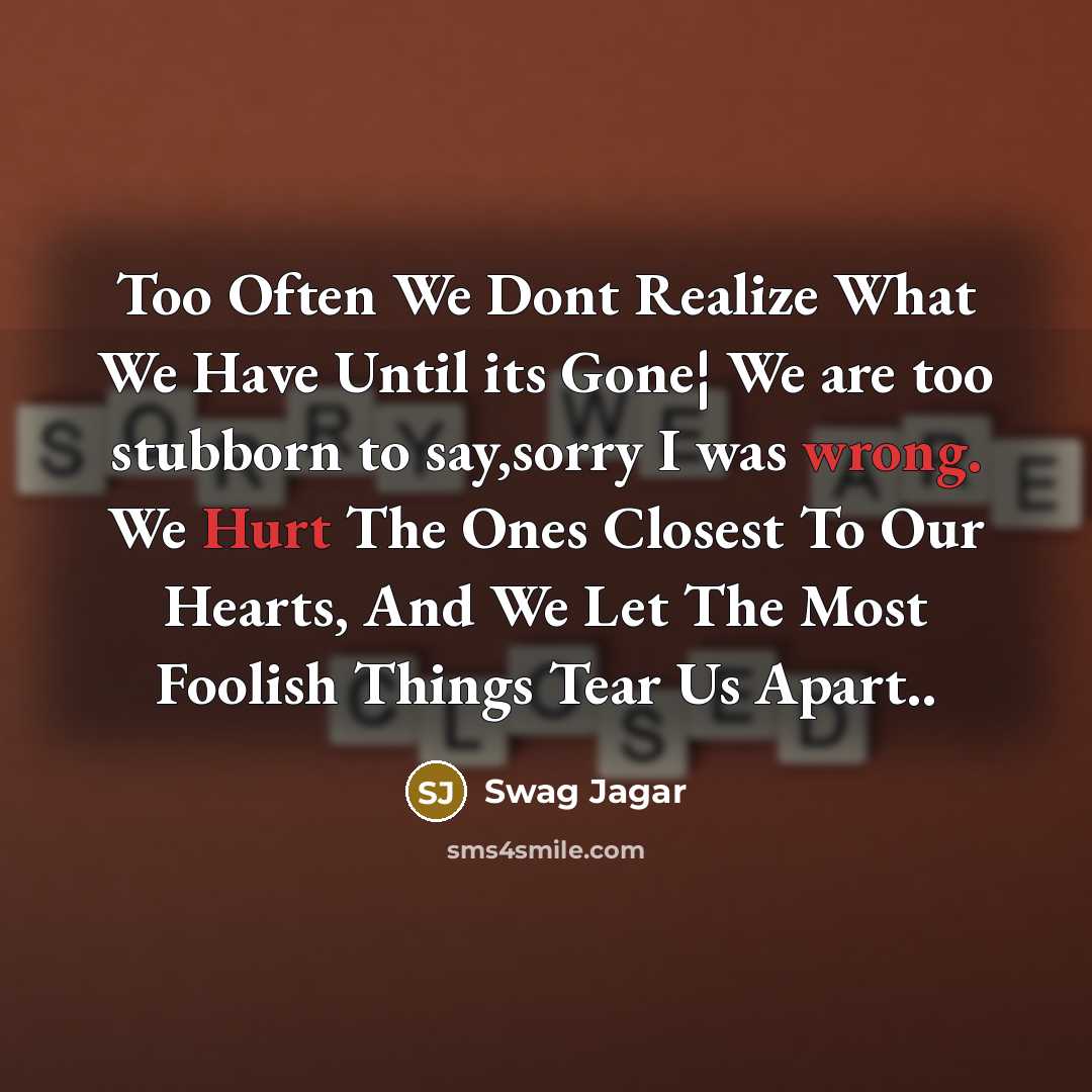 “Too Often We Dont Realize What We Have Until its Gone¦ We are too stubborn to say,sorry I was wrong. We Hurt The Ones Closest To Our Hearts, And We Let The Most Foolish Things Tear Us Apart..” quote by Swag Jagar