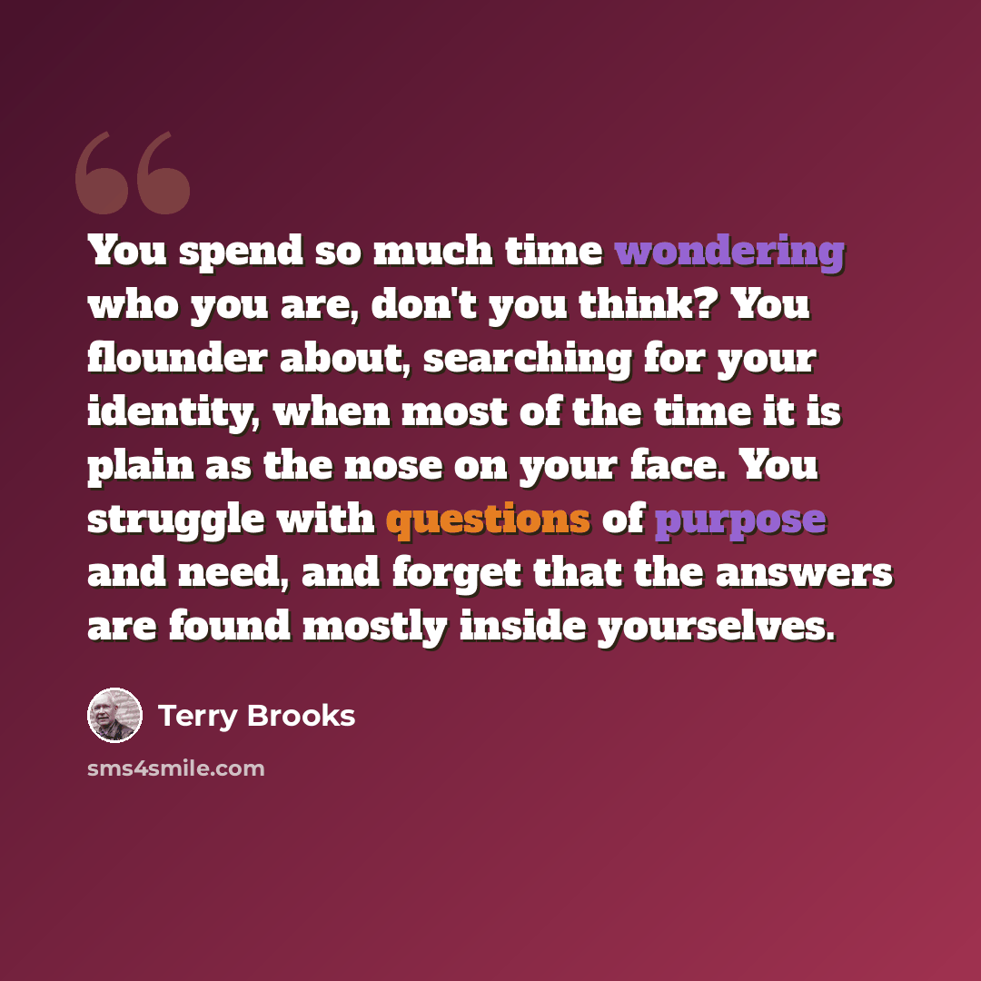 “You spend so much time wondering who you are, don't you think? You flounder about, searching for your identity, when most of the time it is plain as the nose on your face. You struggle with questions of purpose and need, and forget that the answers are found mostly inside yourselves.” quote by Terry Brooks