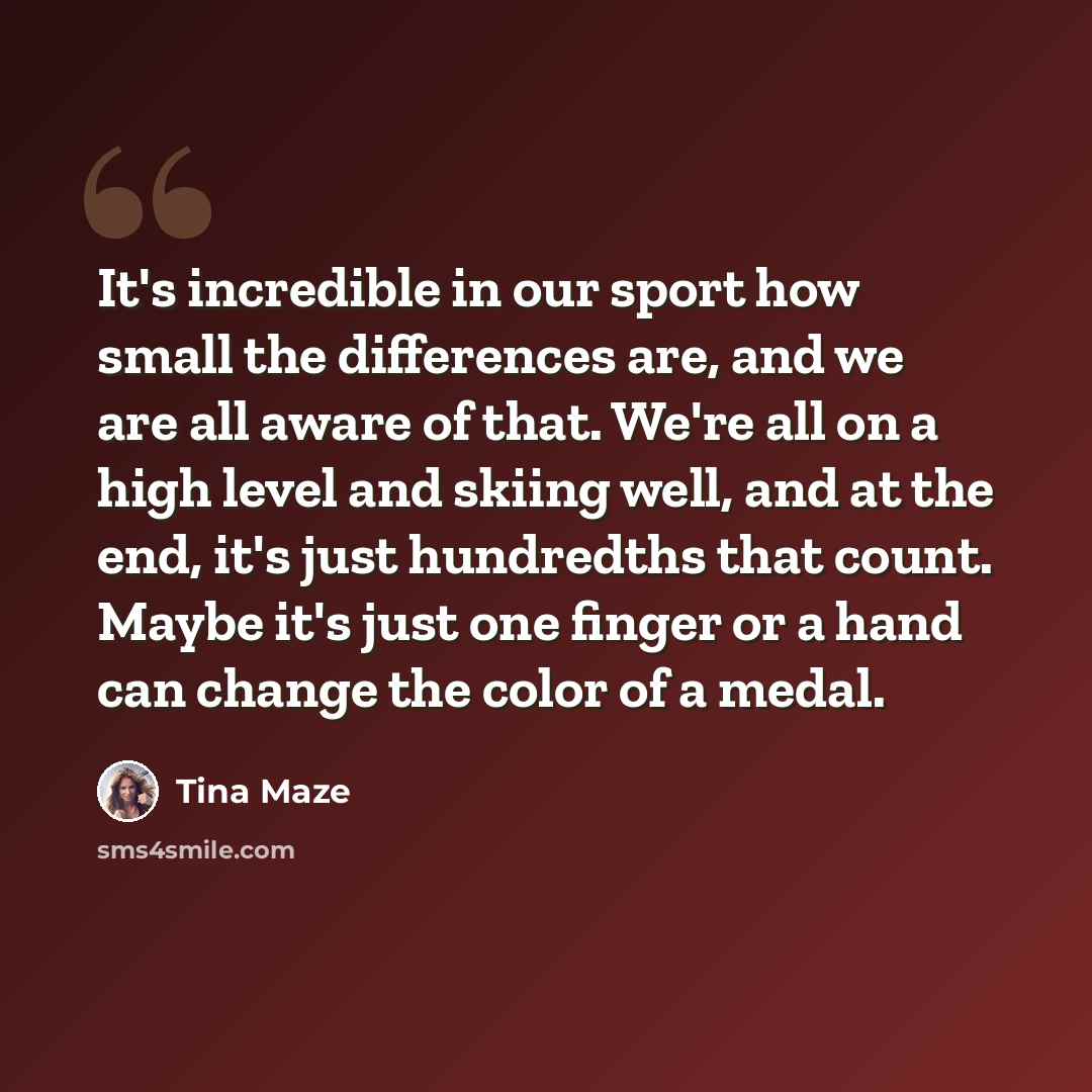 “It's incredible in our sport how small the differences are, and we are all aware of that. We're all on a high level and skiing well, and at the end, it's just hundredths that count. Maybe it's just one finger or a hand can change the color of a medal.” quote by Tina Maze