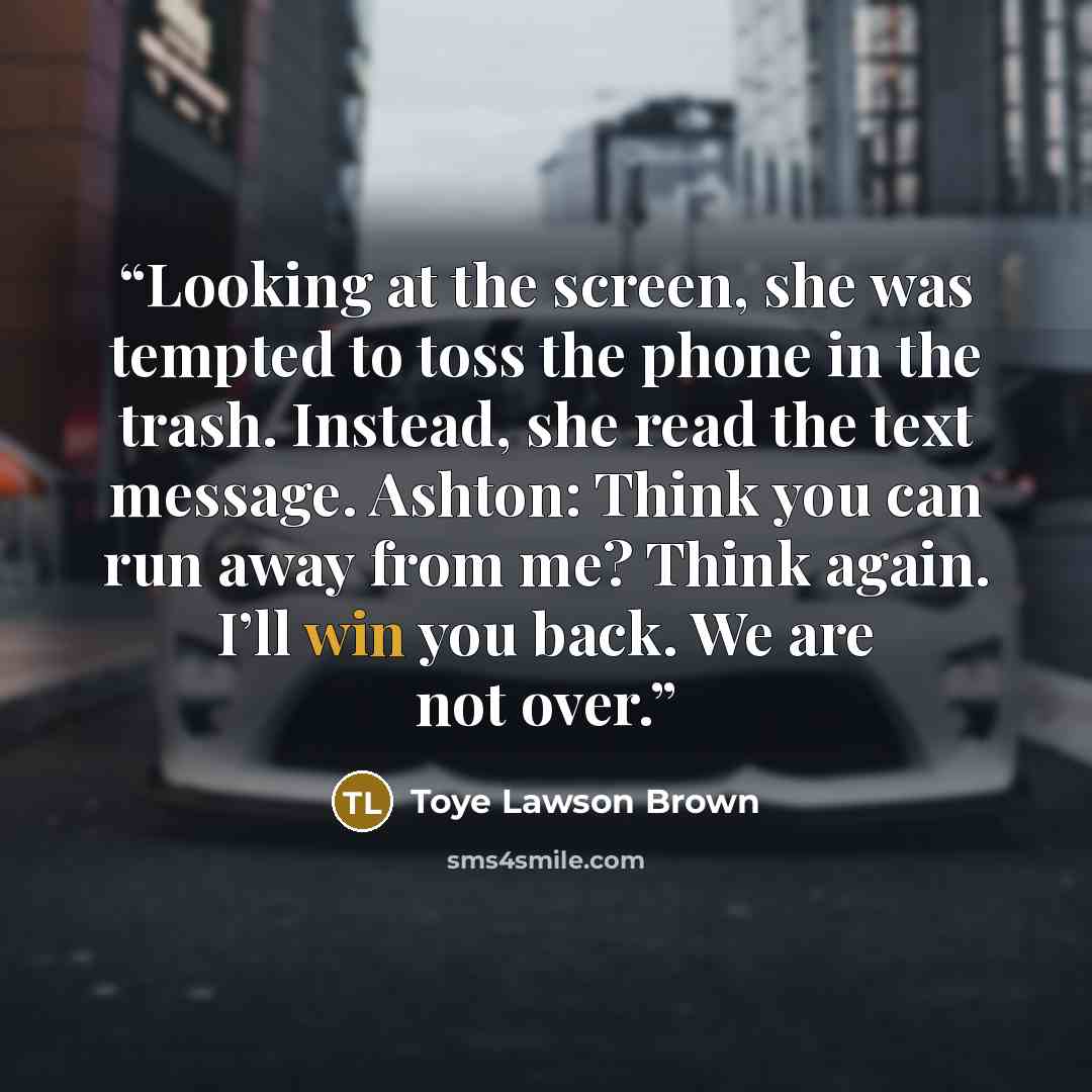 “Looking at the screen, she was tempted to toss the phone in the trash. Instead, she read the text message. Ashton: Think you can run away from me? Think again. I’ll win you back. We are not over.” quote by Toye Lawson Brown