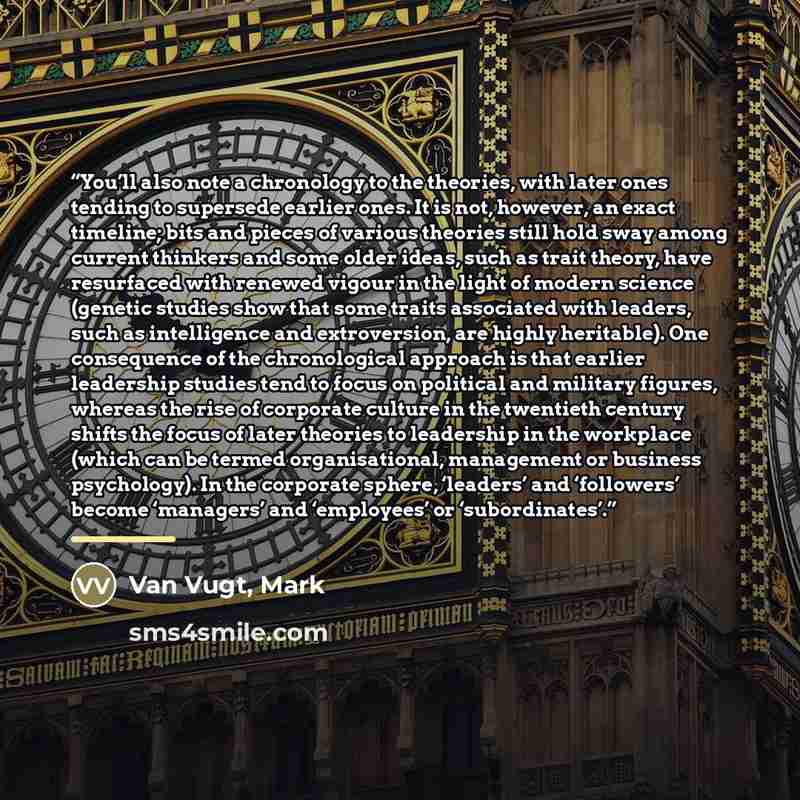 “You’ll also note a chronology to the theories, with later ones tending to supersede earlier ones. It is not, however, an exact timeline; bits and pieces of various theories still hold sway among current thinkers and some older ideas, such as trait theory, have resurfaced with renewed vigour in the…” quote by Van Vugt, Mark