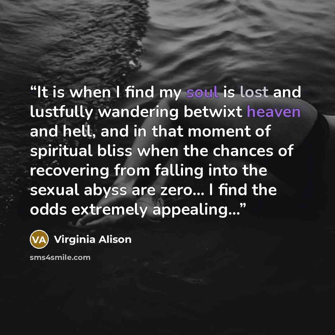 “It is when I find my soul is lost and lustfully wandering betwixt heaven and hell, and in that moment of spiritual bliss when the chances of recovering from falling into the sexual abyss are zero... I find the odds extremely appealing…” quote by Virginia Alison