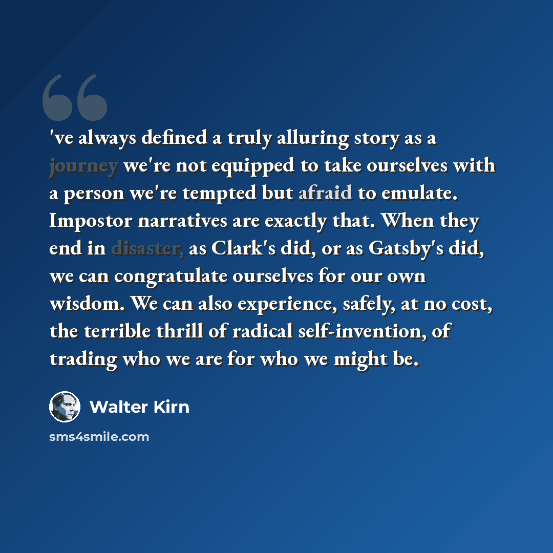 “'ve always defined a truly alluring story as a journey we're not equipped to take ourselves with a person we're tempted but afraid to emulate. Impostor narratives are exactly that. When they end in disaster, as Clark's did, or as Gatsby's did, we can congratulate ourselves for our own wisdom. We…” quote by Walter Kirn