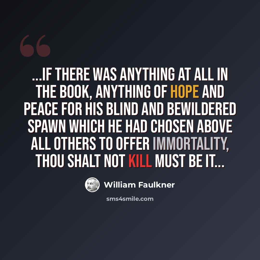 “...if there was anything at all in the Book, anything of hope and peace for His blind and bewildered spawn which He had chosen above all others to offer immortality, THOU SHALT NOT KILL must be it...” quote by William Faulkner
