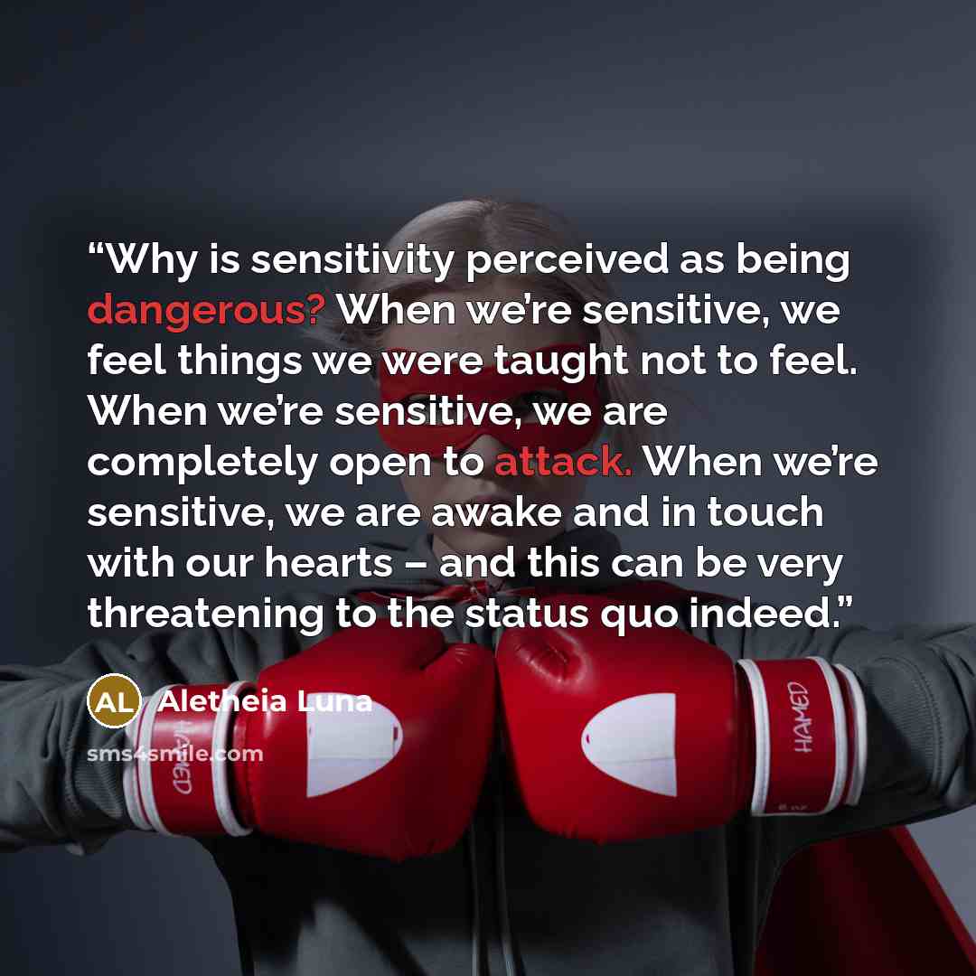 “Why is sensitivity perceived as being dangerous? When we’re sensitive, we feel things we were taught not to feel. When we’re sensitive, we are completely open to attack. When we’re sensitive, we are awake and in touch with our hearts – and this can be very threatening to the status quo indeed.” quote by Aletheia Luna