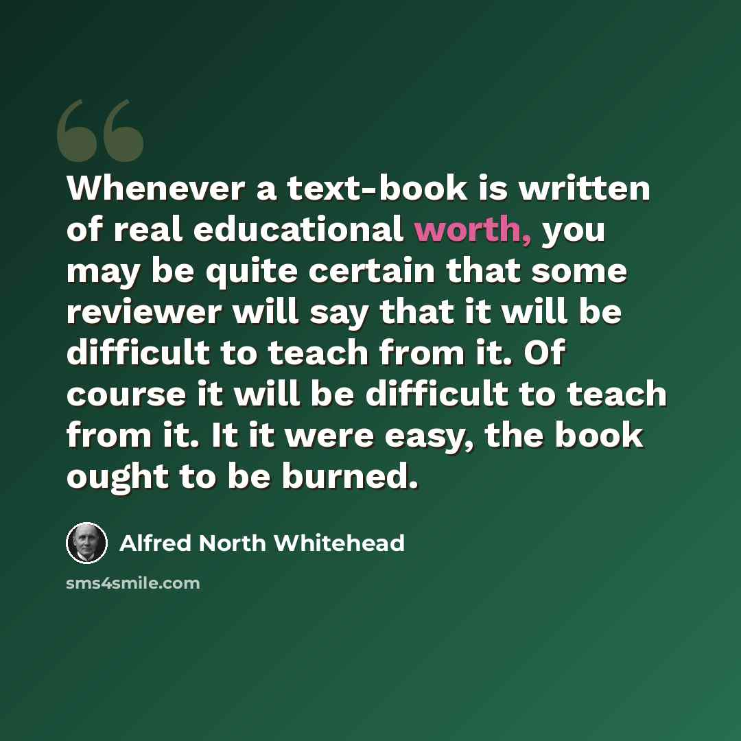 “Whenever a text-book is written of real educational worth, you may be quite certain that some reviewer will say that it will be difficult to teach from it. Of course it will be difficult to teach from it. It it were easy, the book ought to be burned.” quote by Alfred North Whitehead
