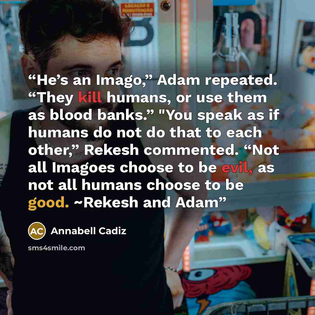 “He’s an Imago,” Adam repeated. “They kill humans, or use them as blood banks.” "You speak as if humans do not do that to each other,” Rekesh commented. “Not all Imagoes choose to be evil, as not all humans choose to be good. ~Rekesh and Adam” quote by Annabell Cadiz