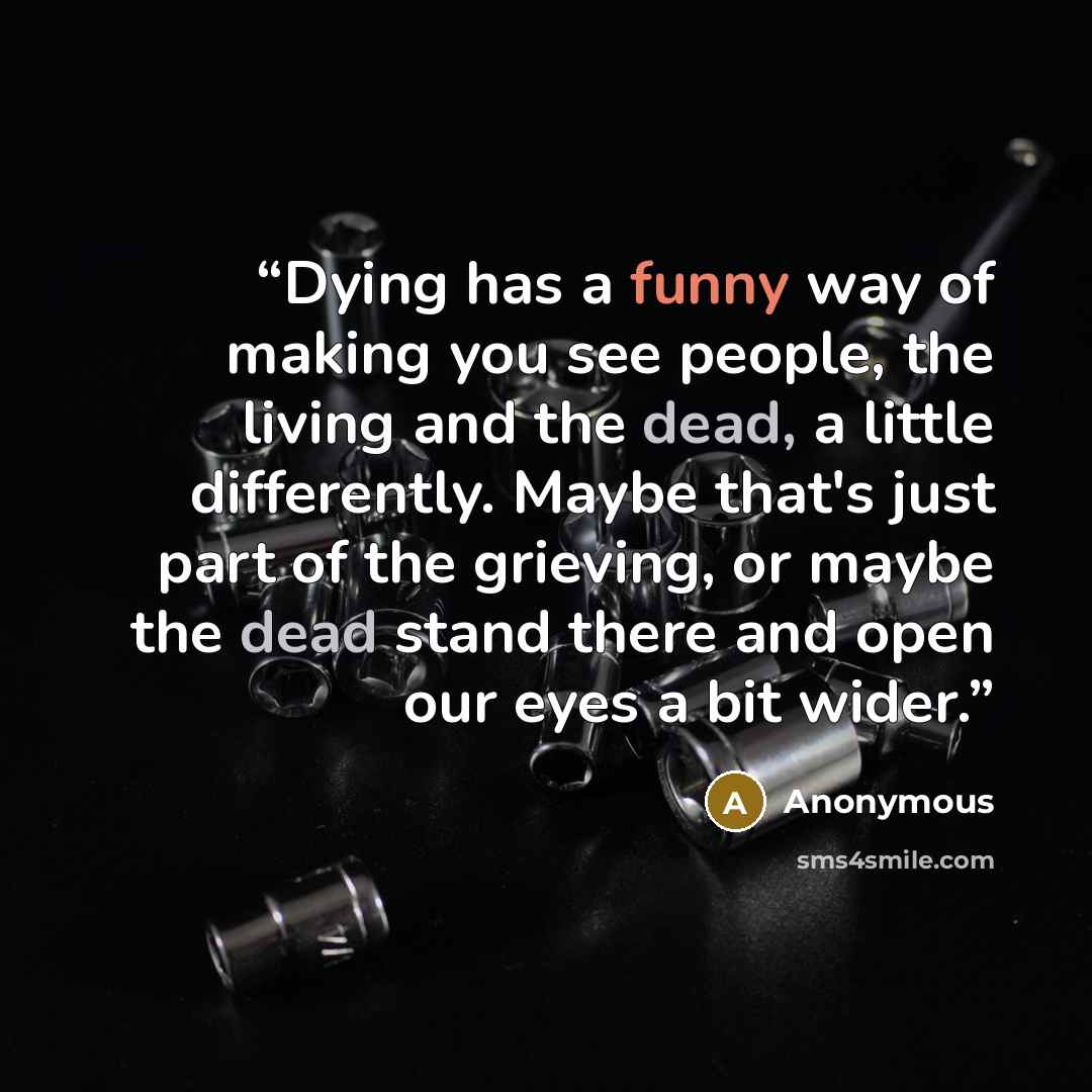 “Dying has a funny way of making you see people, the living and the dead, a little differently. Maybe that's just part of the grieving, or maybe the dead stand there and open our eyes a bit wider.” quote by Anonymous