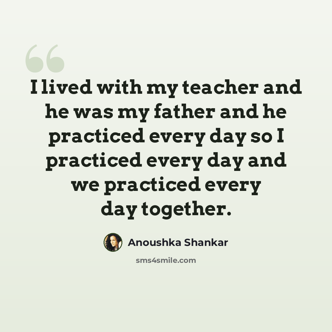 “I lived with my teacher and he was my father and he practiced every day so I practiced every day and we practiced every day together.” quote by Anoushka Shankar