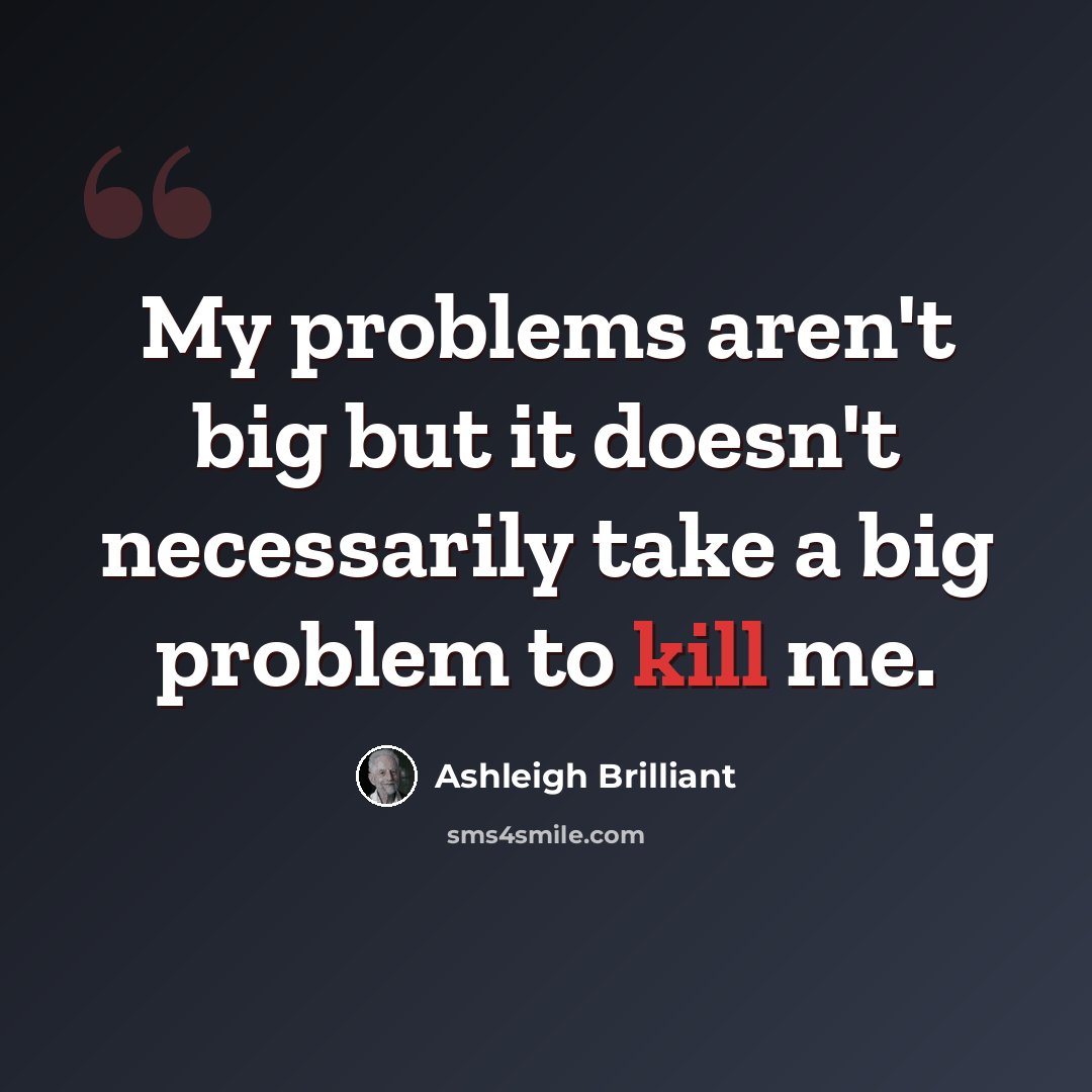 “My problems aren't big but it doesn't necessarily take a big problem to kill me.” quote by Ashleigh Brilliant