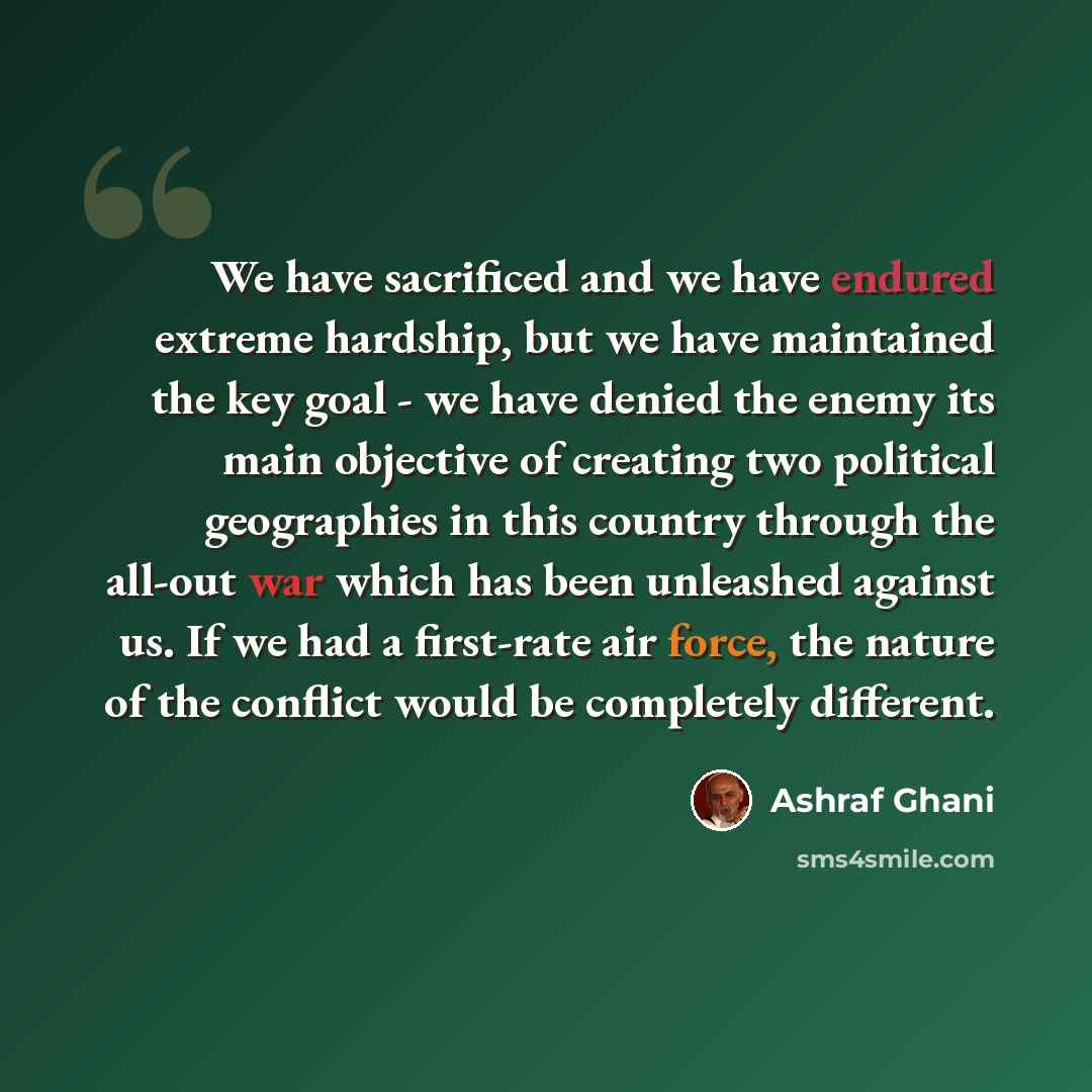 “We have sacrificed and we have endured extreme hardship, but we have maintained the key goal - we have denied the enemy its main objective of creating two political geographies in this country through the all-out war which has been unleashed against us. If we had a first-rate air force, the nature…” quote by Ashraf Ghani