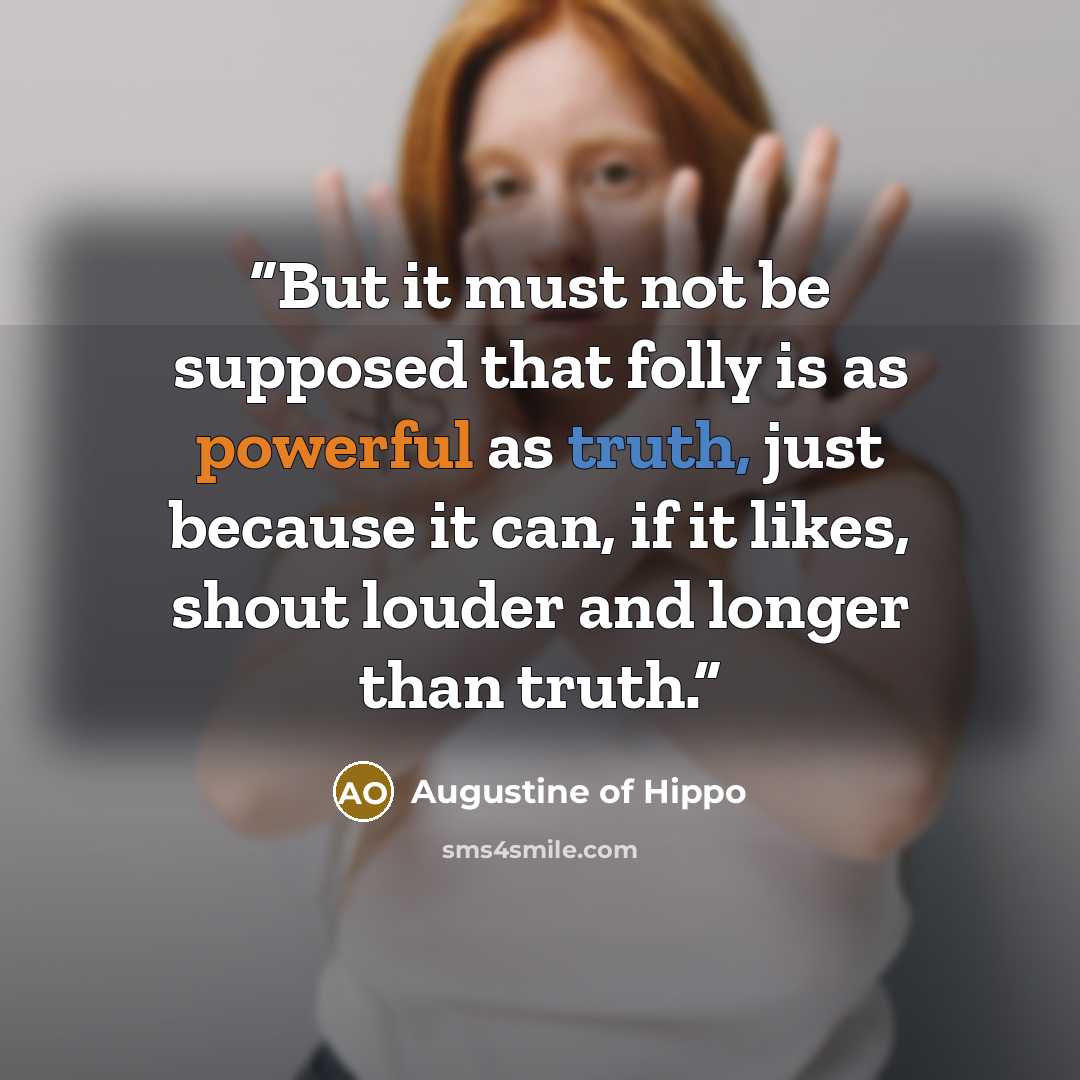 “But it must not be supposed that folly is as powerful as truth, just because it can, if it likes, shout louder and longer than truth.” quote by Augustine of Hippo