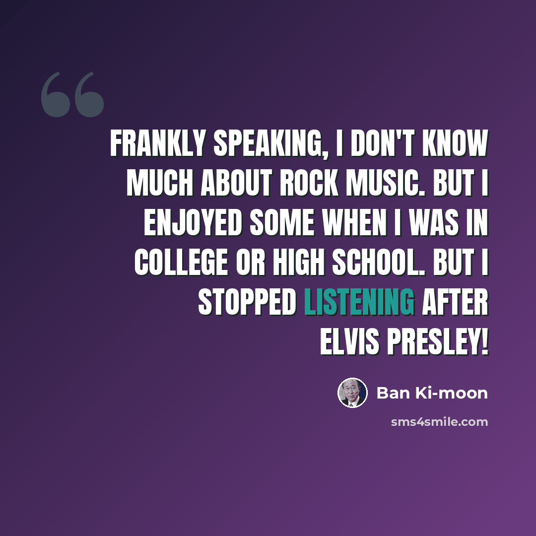 “Frankly speaking, I don't know much about rock music. But I enjoyed some when I was in college or high school. But I stopped listening after Elvis Presley!” quote by Ban Ki-moon