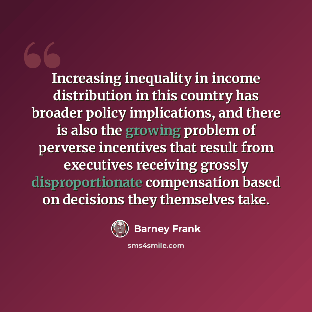 “Increasing inequality in income distribution in this country has broader policy implications, and there is also the growing problem of perverse incentives that result from executives receiving grossly disproportionate compensation based on decisions they themselves take.” quote by Barney Frank
