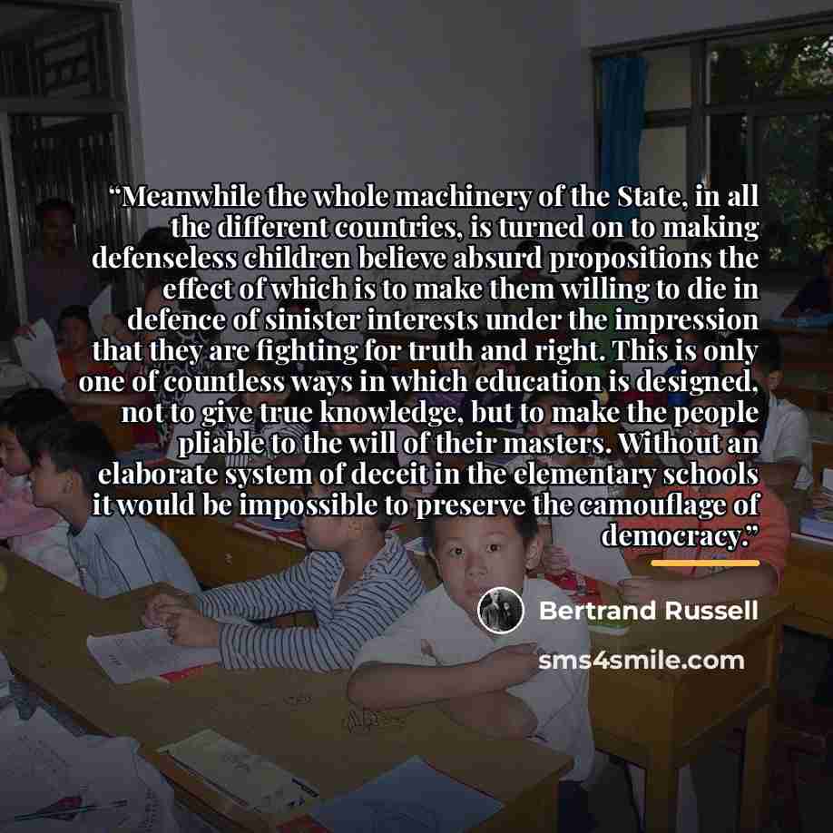 “Meanwhile the whole machinery of the State, in all the different countries, is turned on to making defenseless children believe absurd propositions the effect of which is to make them willing to die in defence of sinister interests under the impression that they are fighting for truth and right…” quote by Bertrand Russell