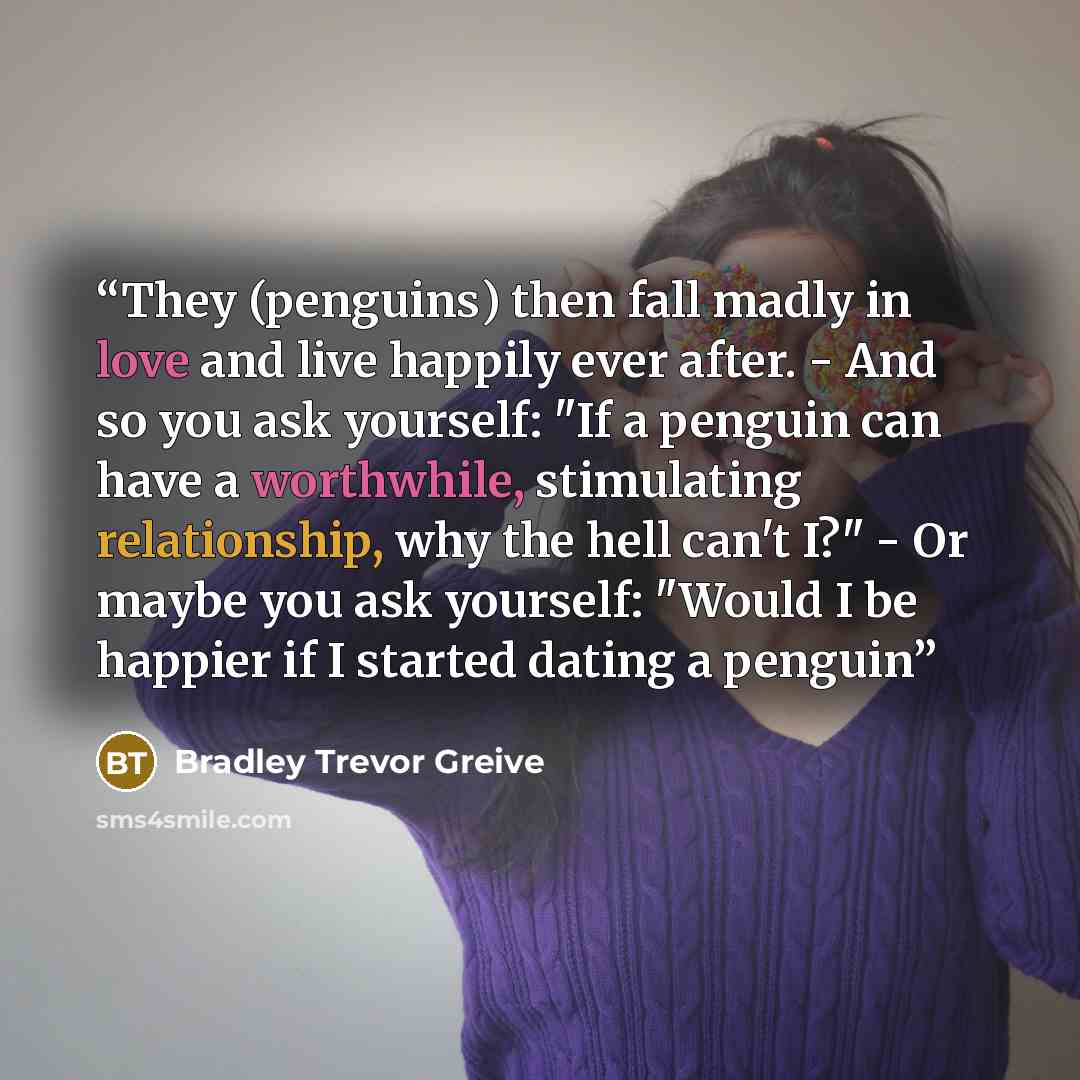 “They (penguins) then fall madly in love and live happily ever after. - And so you ask yourself: "If a penguin can have a worthwhile, stimulating relationship, why the hell can't I?" - Or maybe you ask yourself: "Would I be happier if I started dating a penguin” quote by Bradley Trevor Greive