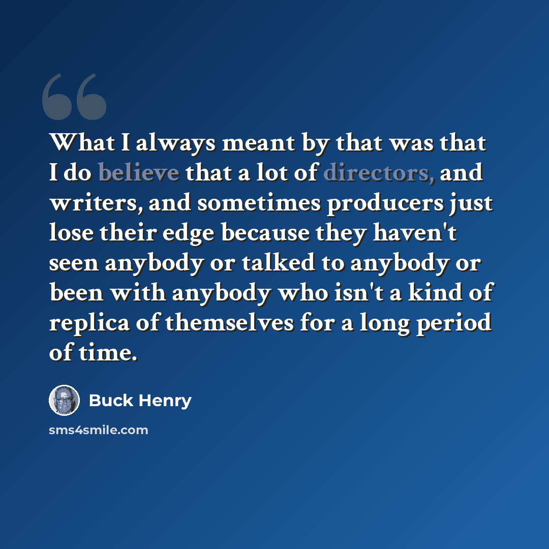 “What I always meant by that was that I do believe that a lot of directors, and writers, and sometimes producers just lose their edge because they haven't seen anybody or talked to anybody or been with anybody who isn't a kind of replica of themselves for a long period of time.” quote by Buck Henry