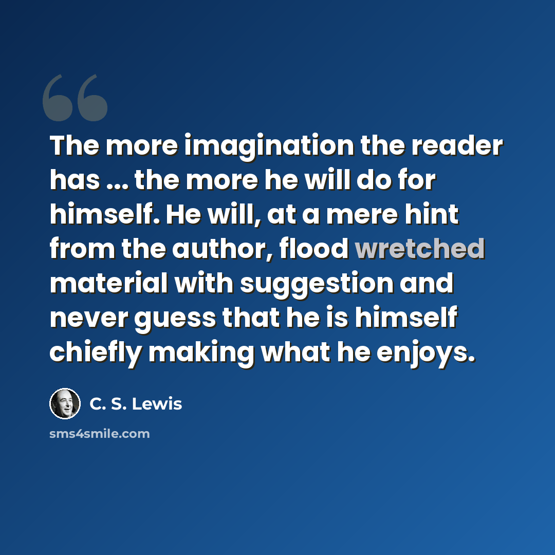 “The more imagination the reader has ... the more he will do for himself. He will, at a mere hint from the author, flood wretched material with suggestion and never guess that he is himself chiefly making what he enjoys.” quote by C. S. Lewis