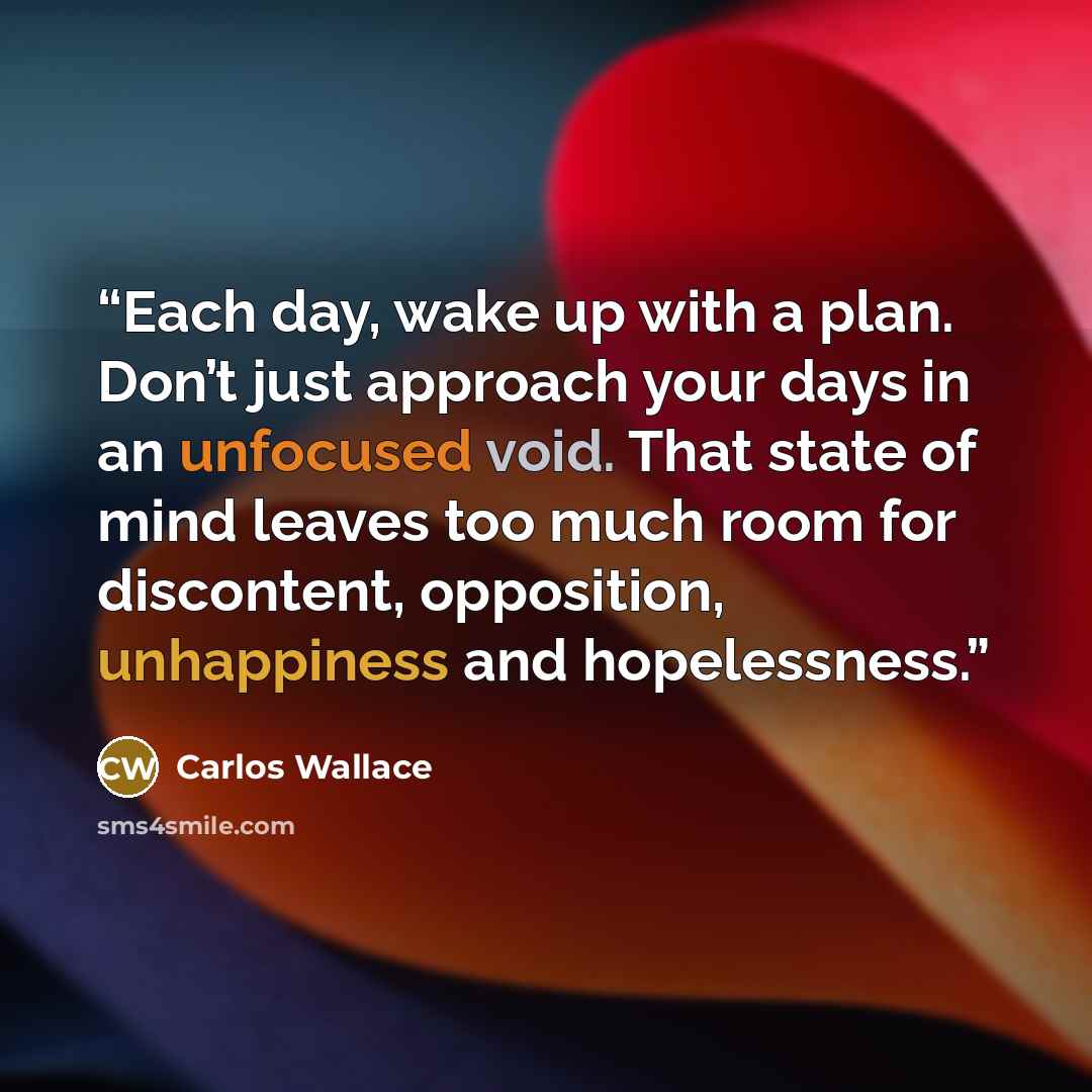 “Each day, wake up with a plan. Don’t just approach your days in an unfocused void. That state of mind leaves too much room for discontent, opposition, unhappiness and hopelessness.” quote by Carlos Wallace