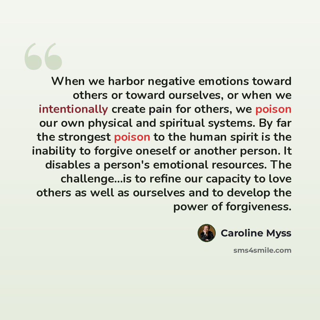 “When we harbor negative emotions toward others or toward ourselves, or when we intentionally create pain for others, we poison our own physical and spiritual systems. By far the strongest poison to the human spirit is the inability to forgive oneself or another person. It disables a person's…” quote by Caroline Myss