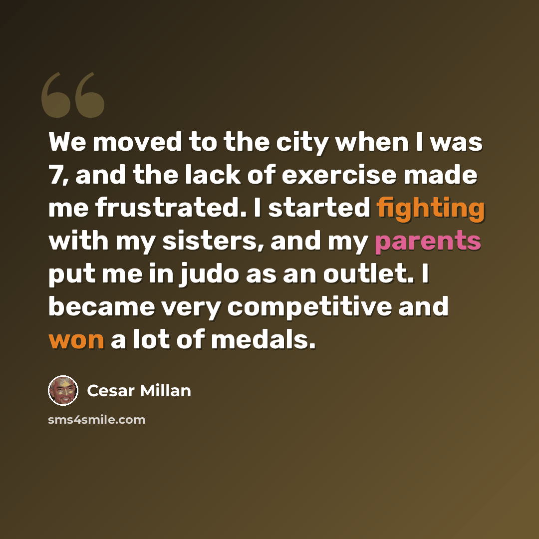 “We moved to the city when I was 7, and the lack of exercise made me frustrated. I started fighting with my sisters, and my parents put me in judo as an outlet. I became very competitive and won a lot of medals.” quote by Cesar Millan