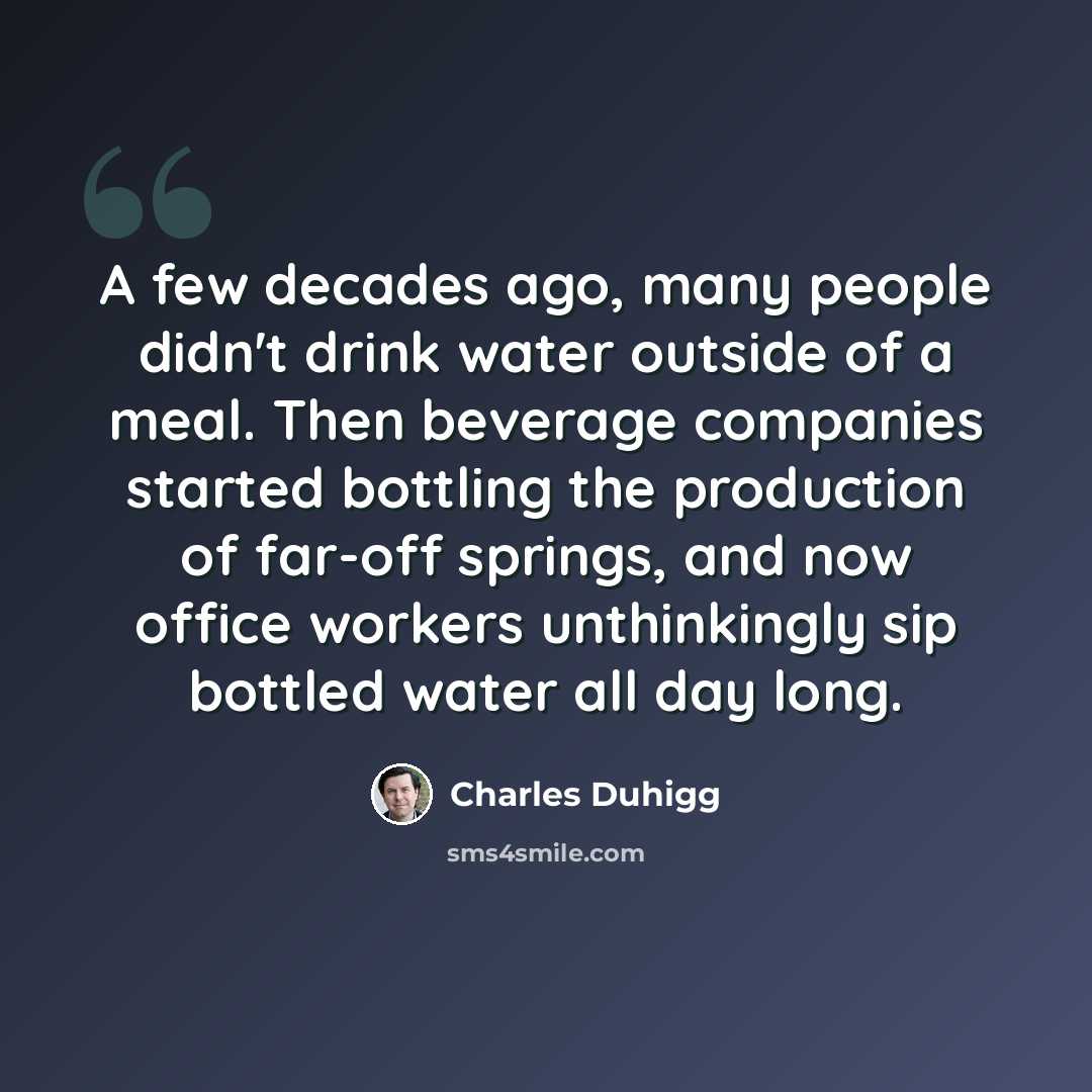 “A few decades ago, many people didn't drink water outside of a meal. Then beverage companies started bottling the production of far-off springs, and now office workers unthinkingly sip bottled water all day long.” quote by Charles Duhigg