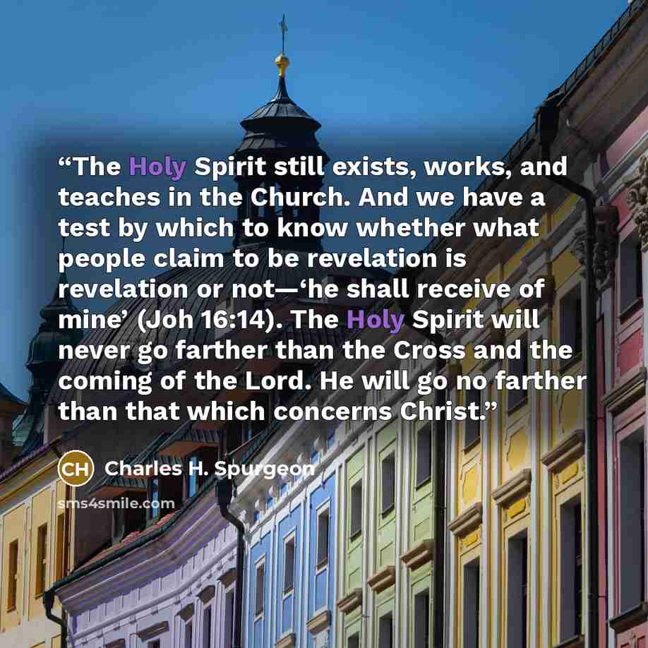 “The Holy Spirit still exists, works, and teaches in the Church. And we have a test by which to know whether what people claim to be revelation is revelation or not—‘he shall receive of mine’ (Joh 16:14). The Holy Spirit will never go farther than the Cross and the coming of the Lord. He will go no…” quote by Charles H. Spurgeon