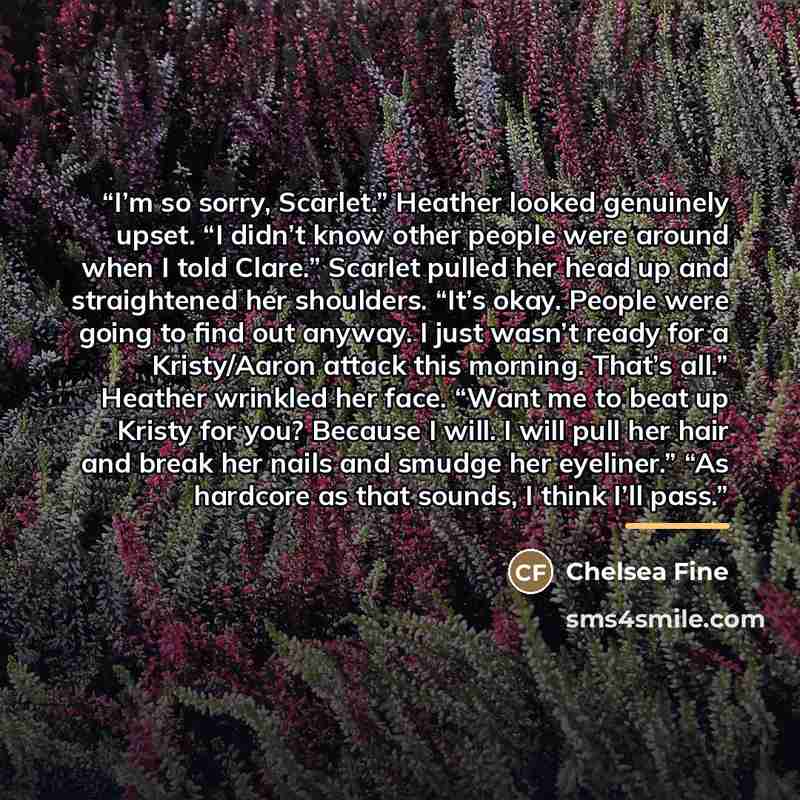 “I’m so sorry, Scarlet.” Heather looked genuinely upset. “I didn’t know other people were around when I told Clare.” Scarlet pulled her head up and straightened her shoulders. “It’s okay. People were going to find out anyway. I just wasn’t ready for a Kristy/Aaron attack this morning. That’s all.”…” quote by Chelsea Fine