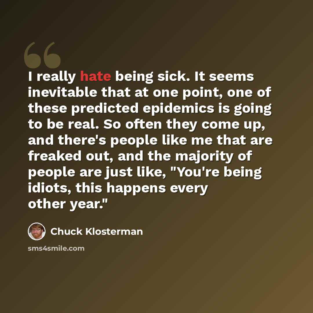 “I really hate being sick. It seems inevitable that at one point, one of these predicted epidemics is going to be real. So often they come up, and there's people like me that are freaked out, and the majority of people are just like, "You're being idiots, this happens every other year."” quote by Chuck Klosterman