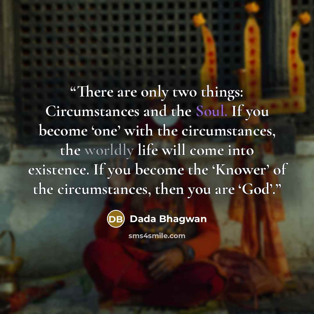 “There are only two things: Circumstances and the Soul. If you become ‘one’ with the circumstances, the worldly life will come into existence. If you become the ‘Knower’ of the circumstances, then you are ‘God’.” quote by Dada Bhagwan