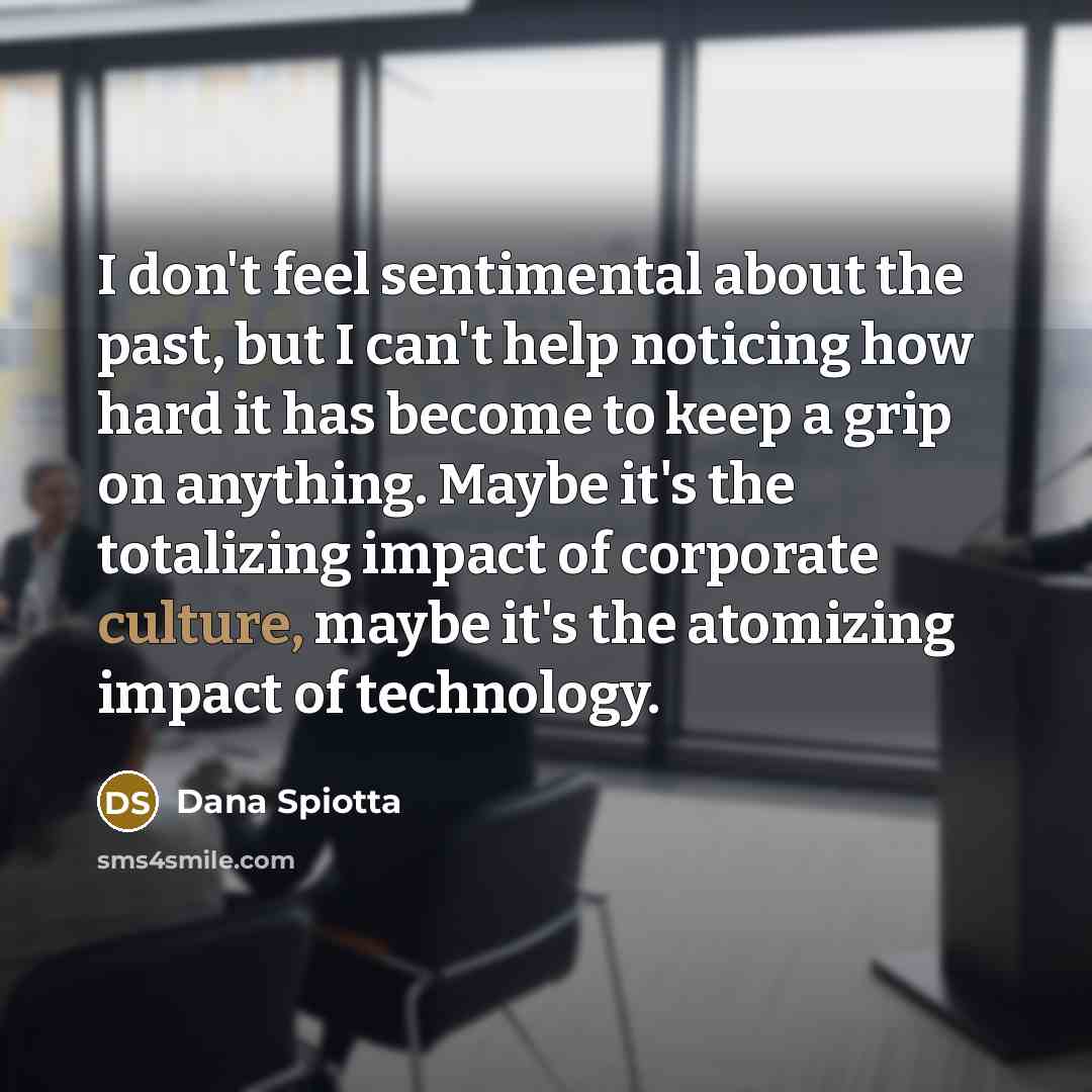 “I don't feel sentimental about the past, but I can't help noticing how hard it has become to keep a grip on anything. Maybe it's the totalizing impact of corporate culture, maybe it's the atomizing impact of technology.” quote by Dana Spiotta