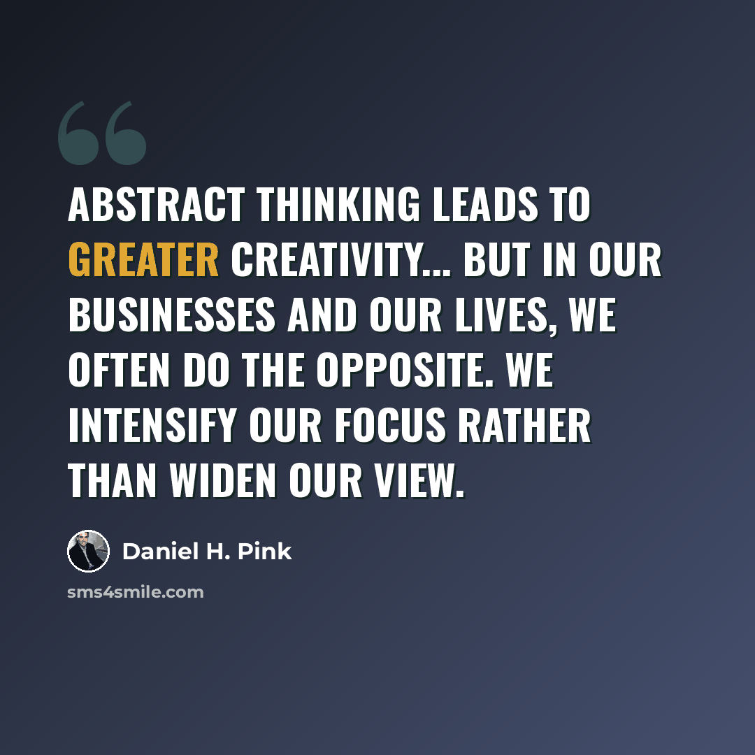 “Abstract thinking leads to greater creativity... But in our businesses and our lives, we often do the opposite. We intensify our focus rather than widen our view.” quote by Daniel H. Pink