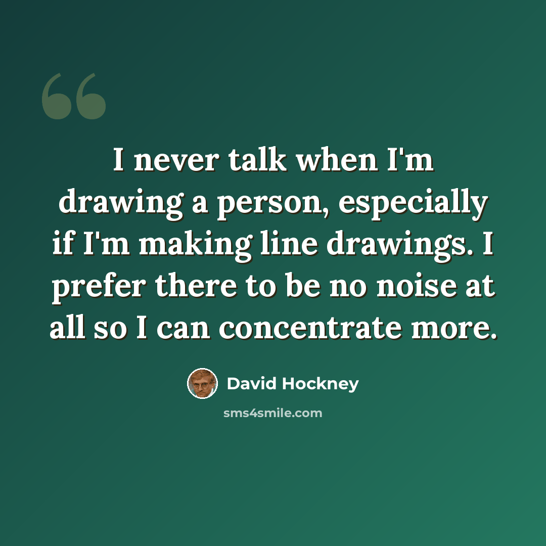 “I never talk when I'm drawing a person, especially if I'm making line drawings. I prefer there to be no noise at all so I can concentrate more.” quote by David Hockney