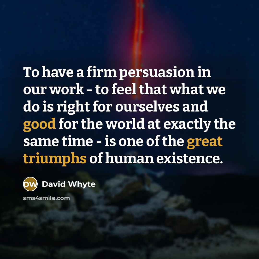 “To have a firm persuasion in our work - to feel that what we do is right for ourselves and good for the world at exactly the same time - is one of the great triumphs of human existence.” quote by David Whyte